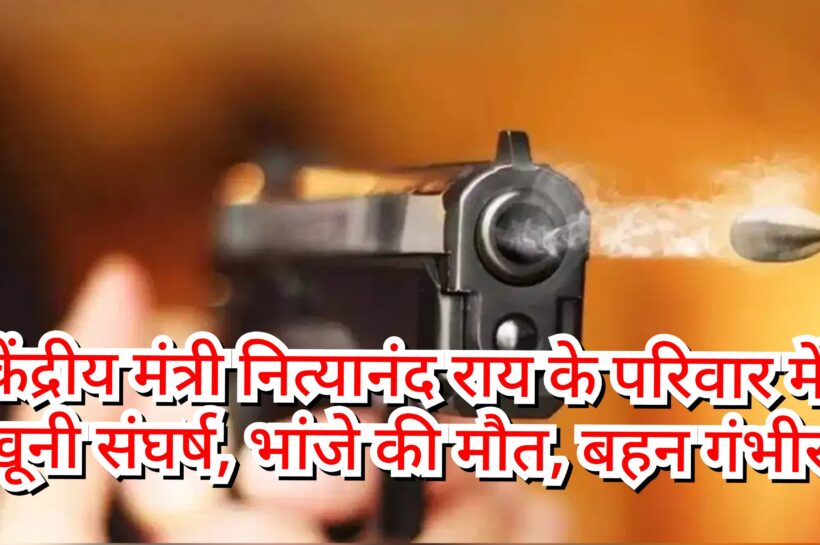 केंद्रीय मंत्री नित्यानंद राय के परिवार में खूनी संघर्ष, भांजे की मौत, बहन गंभीर